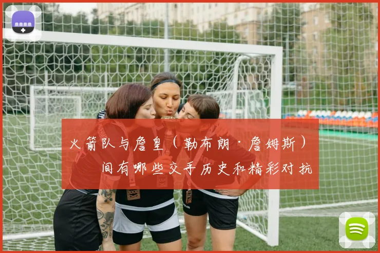 火箭队与詹皇（勒布朗·詹姆斯）之间有哪些交手历史和精彩对抗