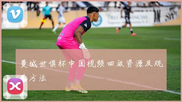 曼城世俱杯中国视频回放资源及观看方法
