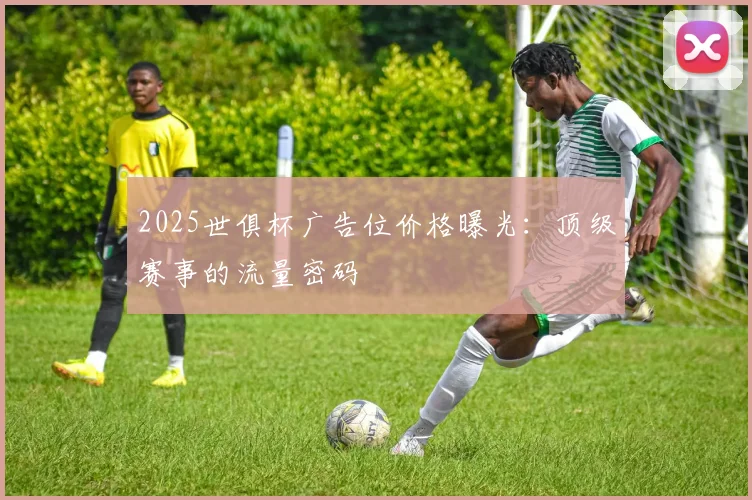 2025世俱杯广告位价格曝光：顶级赛事的流量密码