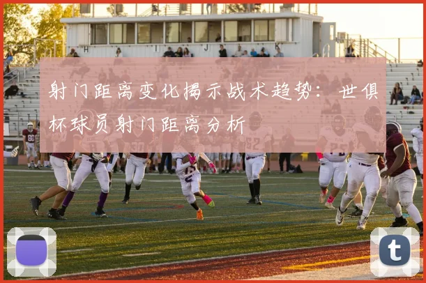 射门距离变化揭示战术趋势：世俱杯球员射门距离分析